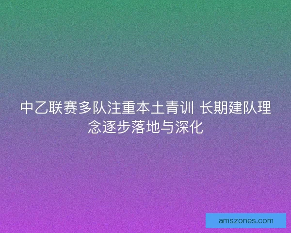 中乙联赛多队注重本土青训 长期建队理念逐步落地与深化
