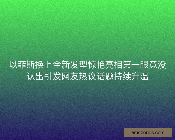 以菲斯换上全新发型惊艳亮相第一眼竟没认出引发网友热议话题持续升温