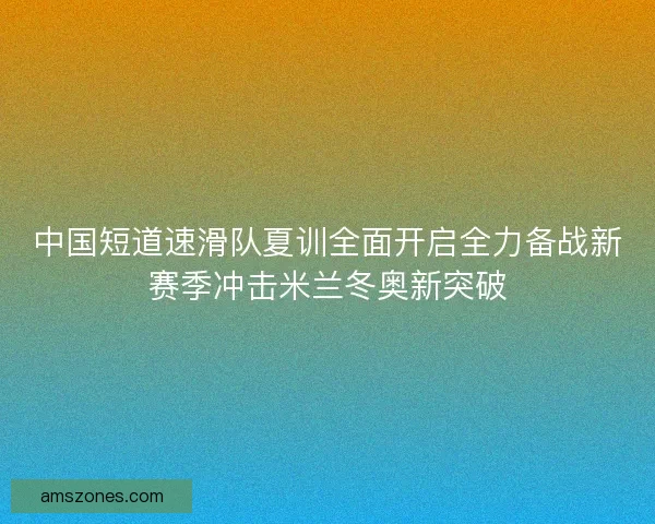 中国短道速滑队夏训全面开启全力备战新赛季冲击米兰冬奥新突破