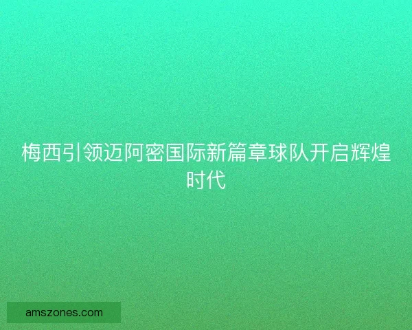 梅西引领迈阿密国际新篇章球队开启辉煌时代